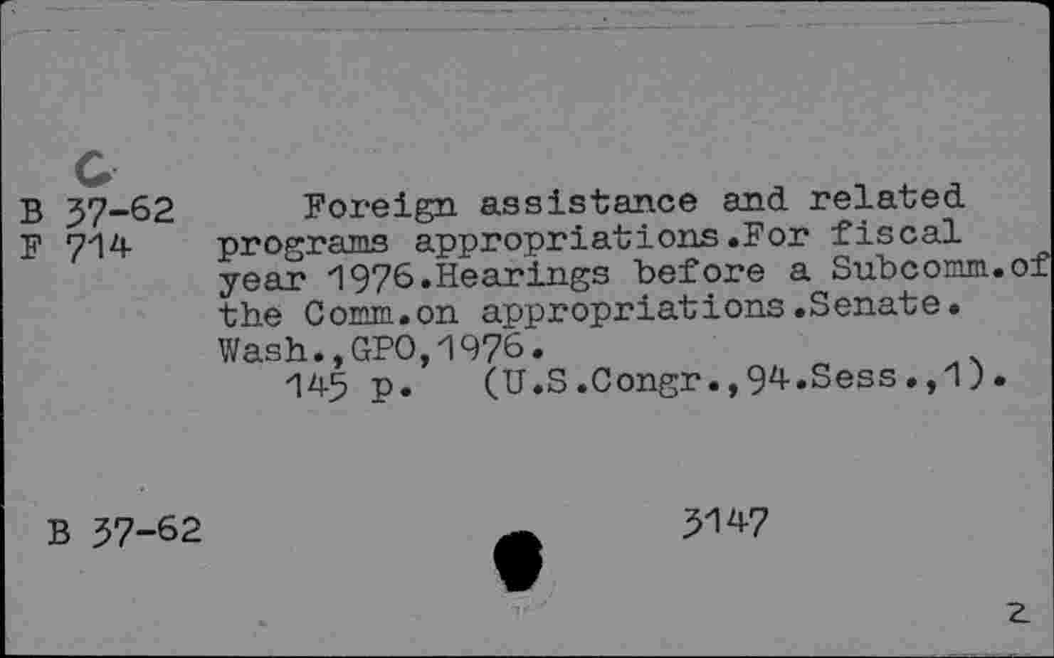 ﻿B 57-62
F 714
Foreign assistance and related programs appropriations.For fiscal year 1976.Hearings before a Subcomm.of the Comm.on appropriations.Senate. Wash.,GPO,1976.	*
145 p. (U.S.Congr.,94.Sess.,1).
B 57-62
5W
z